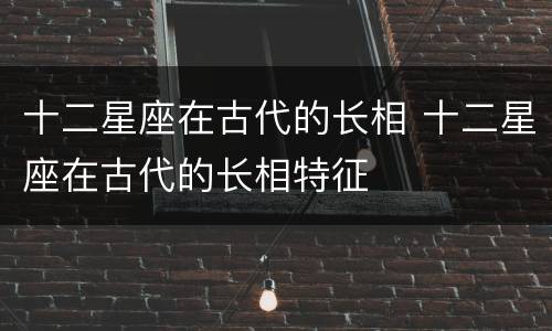 十二星座在古代的长相 十二星座在古代的长相特征