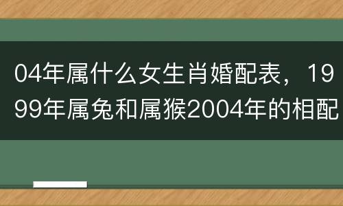 04年属什么女生肖婚配表，1999年属兔和属猴2004年的相配吗99年