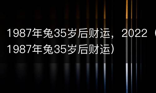 1987年兔35岁后财运，2022（1987年兔35岁后财运）