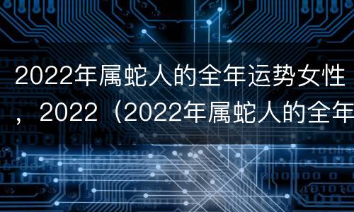 2022年属蛇人的全年运势女性，2022（2022年属蛇人的全年运势女性1980）