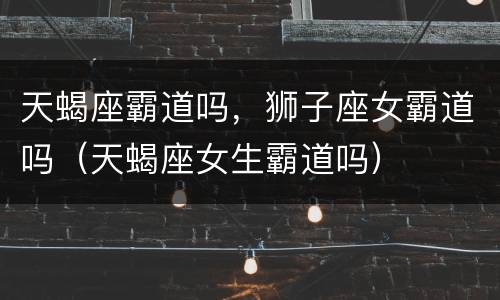 天蝎座霸道吗，狮子座女霸道吗（天蝎座女生霸道吗）