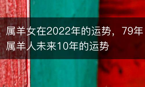 属羊女在2022年的运势，79年属羊人未来10年的运势
