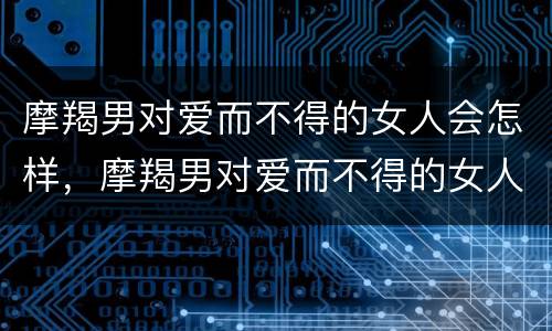 摩羯男对爱而不得的女人会怎样，摩羯男对爱而不得的女人