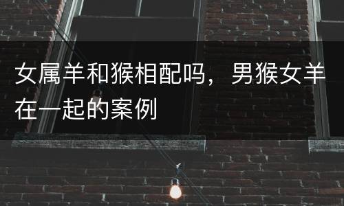女属羊和猴相配吗，男猴女羊在一起的案例