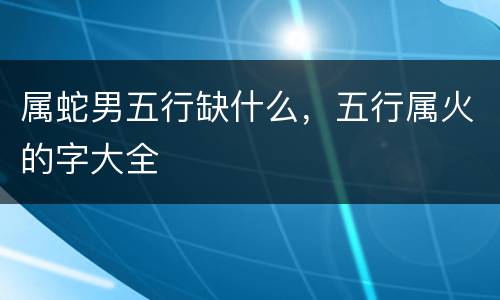 属蛇男五行缺什么，五行属火的字大全