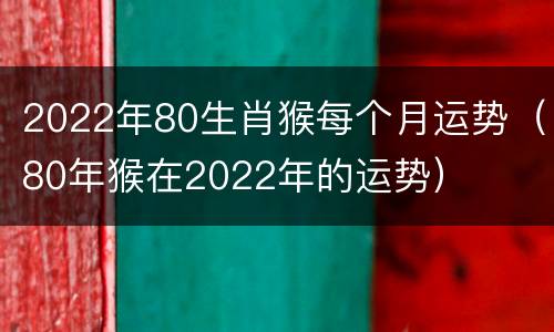 2022年80生肖猴每个月运势（80年猴在2022年的运势）