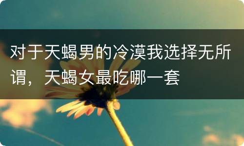 对于天蝎男的冷漠我选择无所谓，天蝎女最吃哪一套