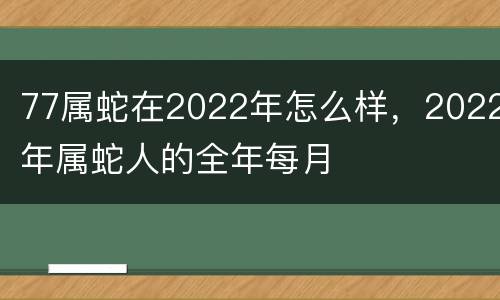 77属蛇在2022年怎么样，2022年属蛇人的全年每月
