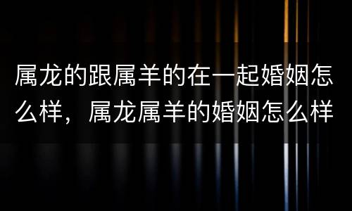 属龙的跟属羊的在一起婚姻怎么样，属龙属羊的婚姻怎么样