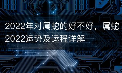 2022年对属蛇的好不好，属蛇2022运势及运程详解