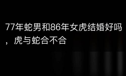 77年蛇男和86年女虎结婚好吗，虎与蛇合不合