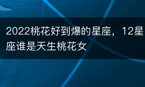 2022桃花好到爆的星座，12星座谁是天生桃花女