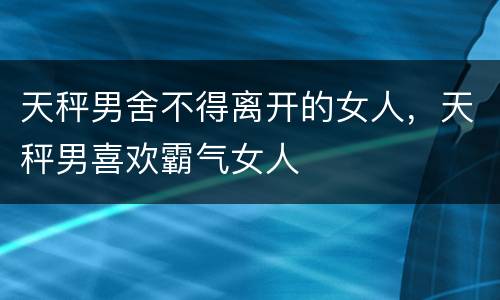 天秤男舍不得离开的女人，天秤男喜欢霸气女人