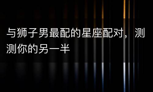 与狮子男最配的星座配对，测测你的另一半