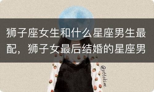 狮子座女生和什么星座男生最配，狮子女最后结婚的星座男