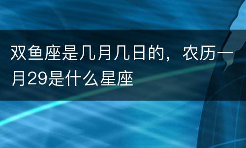 双鱼座是几月几日的，农历一月29是什么星座