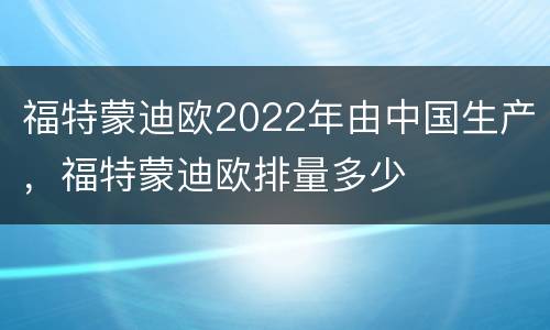 福特蒙迪欧2022年由中国生产，福特蒙迪欧排量多少