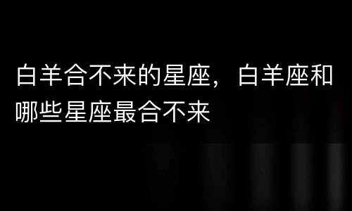 白羊合不来的星座，白羊座和哪些星座最合不来