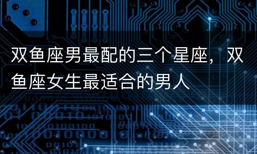 双鱼座男最配的三个星座，双鱼座女生最适合的男人