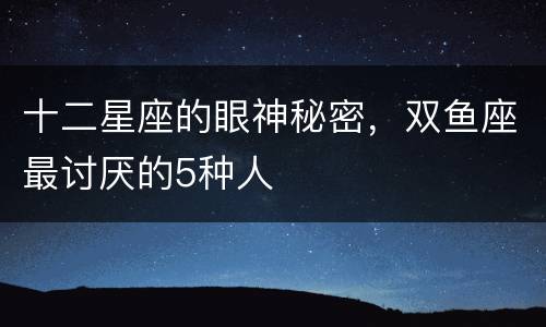 十二星座的眼神秘密，双鱼座最讨厌的5种人