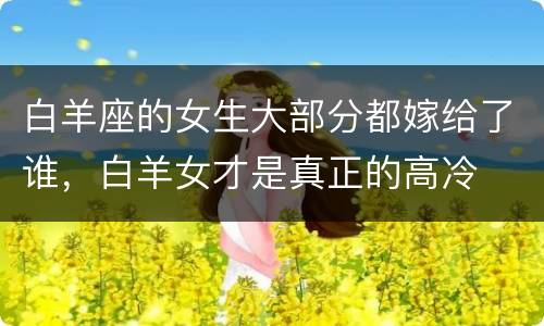 白羊座的女生大部分都嫁给了谁，白羊女才是真正的高冷