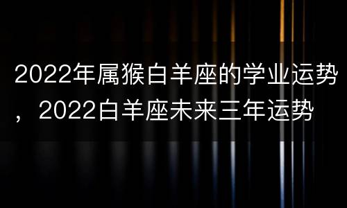 2022年属猴白羊座的学业运势，2022白羊座未来三年运势
