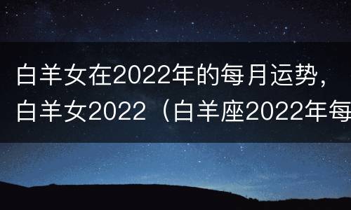 白羊女在2022年的每月运势，白羊女2022（白羊座2022年每月运势详解）