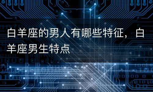 白羊座的男人有哪些特征，白羊座男生特点