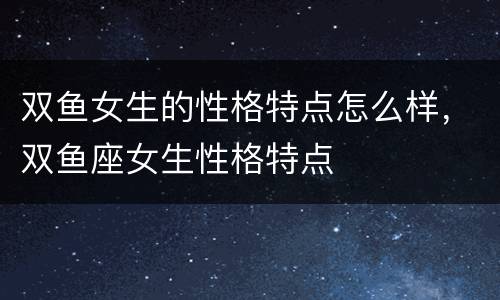 双鱼女生的性格特点怎么样，双鱼座女生性格特点