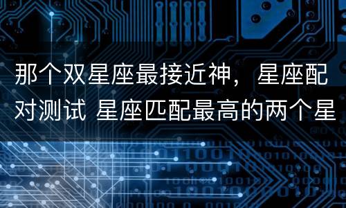 那个双星座最接近神，星座配对测试 星座匹配最高的两个星座是哪个星座
