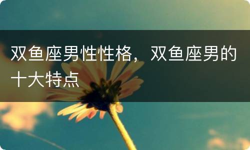 双鱼座男性性格，双鱼座男的十大特点