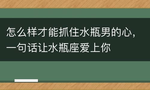 怎么样才能抓住水瓶男的心，一句话让水瓶座爱上你