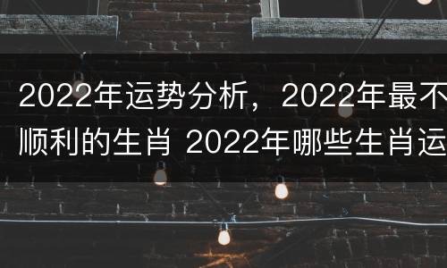 2022年运势分析，2022年最不顺利的生肖 2022年哪些生肖运势不好