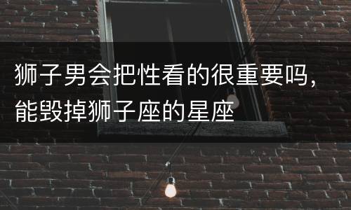 狮子男会把性看的很重要吗，能毁掉狮子座的星座