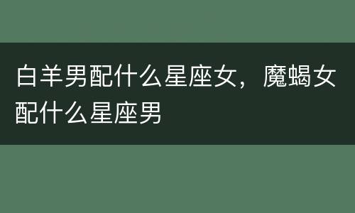 白羊男配什么星座女，魔蝎女配什么星座男