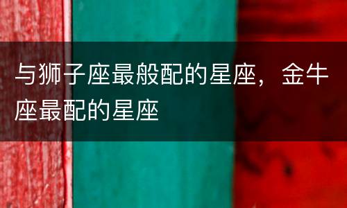 与狮子座最般配的星座，金牛座最配的星座