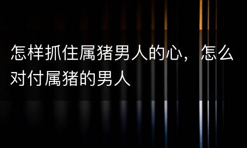 怎样抓住属猪男人的心，怎么对付属猪的男人