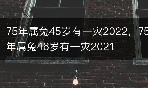 75年属兔45岁有一灾2022，75年属兔46岁有一灾2021