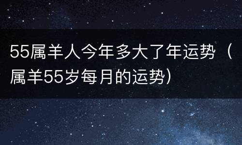 55属羊人今年多大了年运势（属羊55岁每月的运势）
