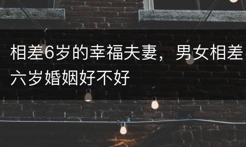 相差6岁的幸福夫妻，男女相差六岁婚姻好不好