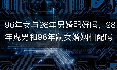 96年女与98年男婚配好吗，98年虎男和96年鼠女婚姻相配吗