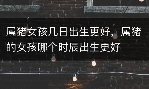 属猪女孩几日出生更好，属猪的女孩哪个时辰出生更好