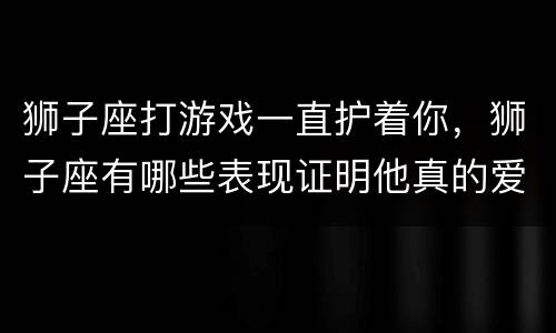 狮子座打游戏一直护着你，狮子座有哪些表现证明他真的爱上你了？
