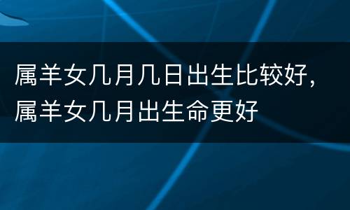 属羊女几月几日出生比较好，属羊女几月出生命更好