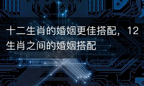 十二生肖的婚姻更佳搭配，12生肖之间的婚姻搭配
