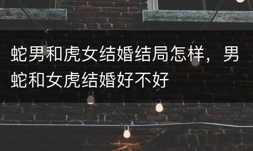 蛇男和虎女结婚结局怎样，男蛇和女虎结婚好不好