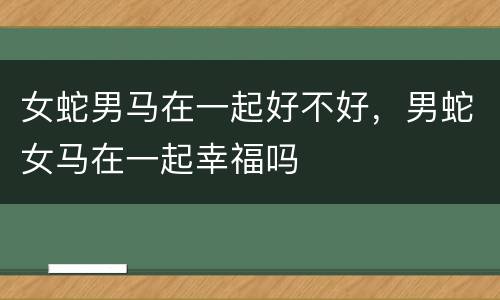 女蛇男马在一起好不好，男蛇女马在一起幸福吗