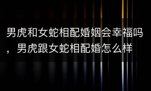 男虎和女蛇相配婚姻会幸福吗，男虎跟女蛇相配婚怎么样