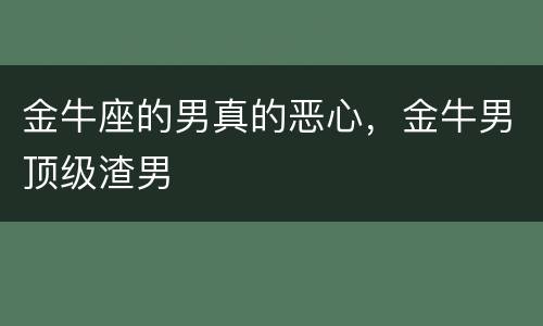 金牛座的男真的恶心，金牛男顶级渣男