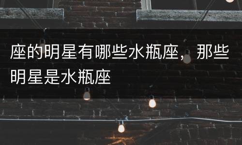 座的明星有哪些水瓶座，那些明星是水瓶座